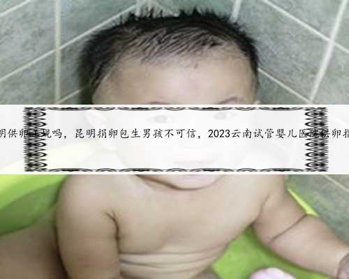 昆明供卵正规吗，昆明捐卵包生男孩不可信，2023云南试管婴儿医院供卵指南