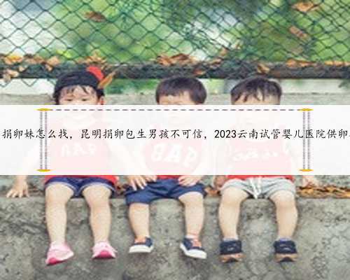 昆明捐卵妹怎么找，昆明捐卵包生男孩不可信，2023云南试管婴儿医院供卵指南