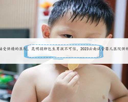 昆明接受供精的医院，昆明捐卵包生男孩不可信，2023云南试管婴儿医院供卵指